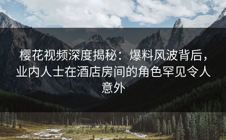 樱花视频深度揭秘：爆料风波背后，业内人士在酒店房间的角色罕见令人意外