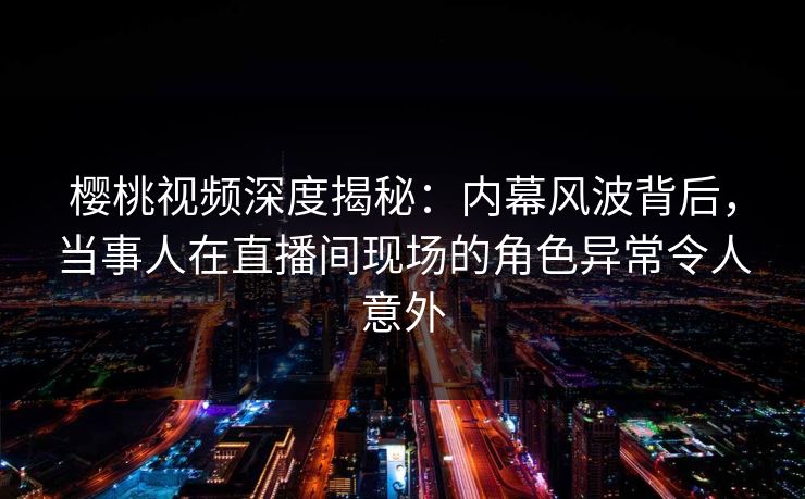 樱桃视频深度揭秘：内幕风波背后，当事人在直播间现场的角色异常令人意外