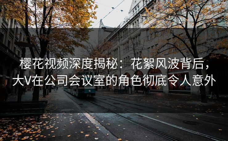 樱花视频深度揭秘：花絮风波背后，大V在公司会议室的角色彻底令人意外