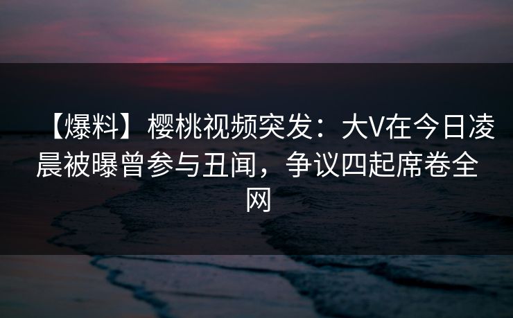 【爆料】樱桃视频突发：大V在今日凌晨被曝曾参与丑闻，争议四起席卷全网