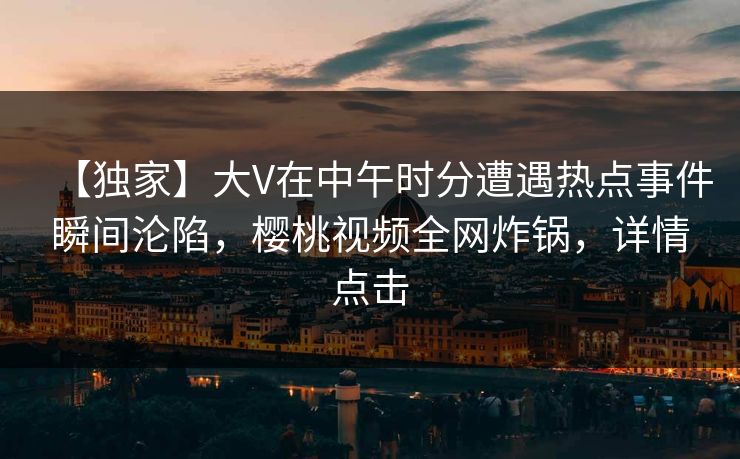 【独家】大V在中午时分遭遇热点事件瞬间沦陷，樱桃视频全网炸锅，详情点击