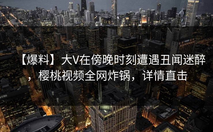 【爆料】大V在傍晚时刻遭遇丑闻迷醉，樱桃视频全网炸锅，详情直击