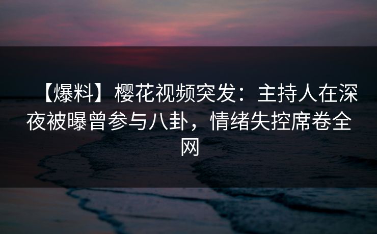 【爆料】樱花视频突发：主持人在深夜被曝曾参与八卦，情绪失控席卷全网