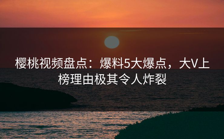樱桃视频盘点：爆料5大爆点，大V上榜理由极其令人炸裂