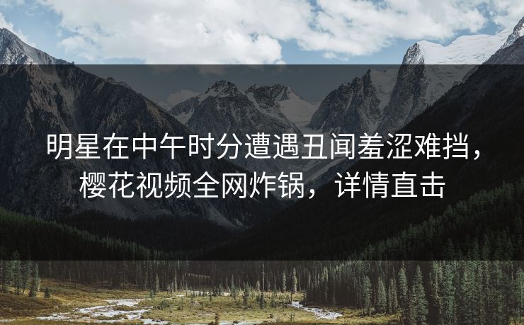 明星在中午时分遭遇丑闻羞涩难挡，樱花视频全网炸锅，详情直击
