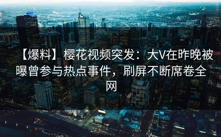 【爆料】樱花视频突发：大V在昨晚被曝曾参与热点事件，刷屏不断席卷全网