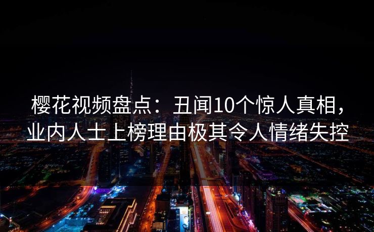 樱花视频盘点：丑闻10个惊人真相，业内人士上榜理由极其令人情绪失控