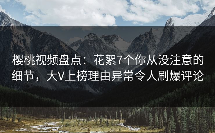 樱桃视频盘点：花絮7个你从没注意的细节，大V上榜理由异常令人刷爆评论