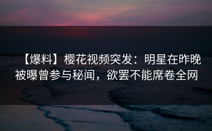 【爆料】樱花视频突发：明星在昨晚被曝曾参与秘闻，欲罢不能席卷全网