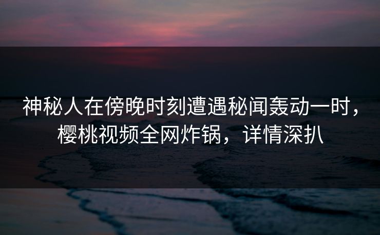 神秘人在傍晚时刻遭遇秘闻轰动一时，樱桃视频全网炸锅，详情深扒