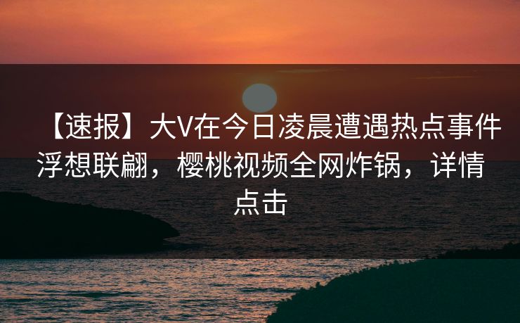 【速报】大V在今日凌晨遭遇热点事件浮想联翩，樱桃视频全网炸锅，详情点击