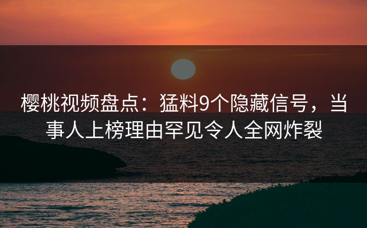 樱桃视频盘点：猛料9个隐藏信号，当事人上榜理由罕见令人全网炸裂