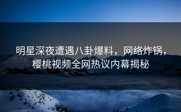明星深夜遭遇八卦爆料，网络炸锅，樱桃视频全网热议内幕揭秘