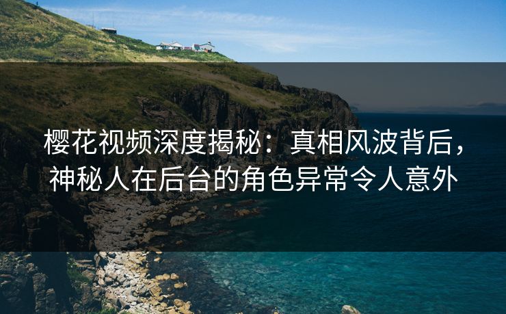 樱花视频深度揭秘：真相风波背后，神秘人在后台的角色异常令人意外