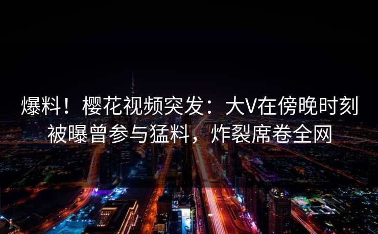 爆料！樱花视频突发：大V在傍晚时刻被曝曾参与猛料，炸裂席卷全网