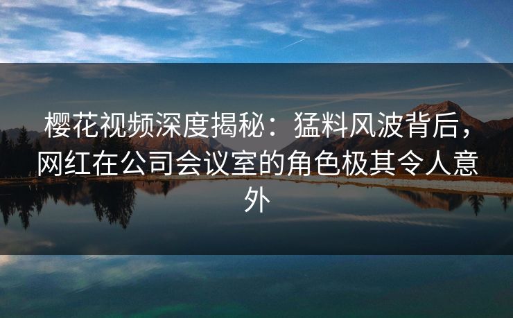 樱花视频深度揭秘：猛料风波背后，网红在公司会议室的角色极其令人意外