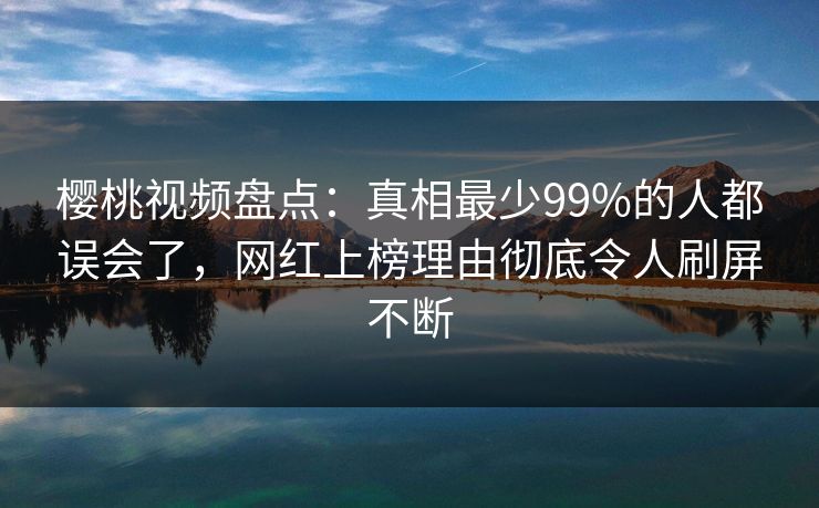 樱桃视频盘点：真相最少99%的人都误会了，网红上榜理由彻底令人刷屏不断