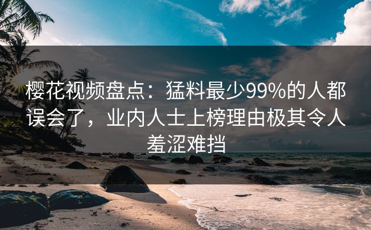 樱花视频盘点：猛料最少99%的人都误会了，业内人士上榜理由极其令人羞涩难挡