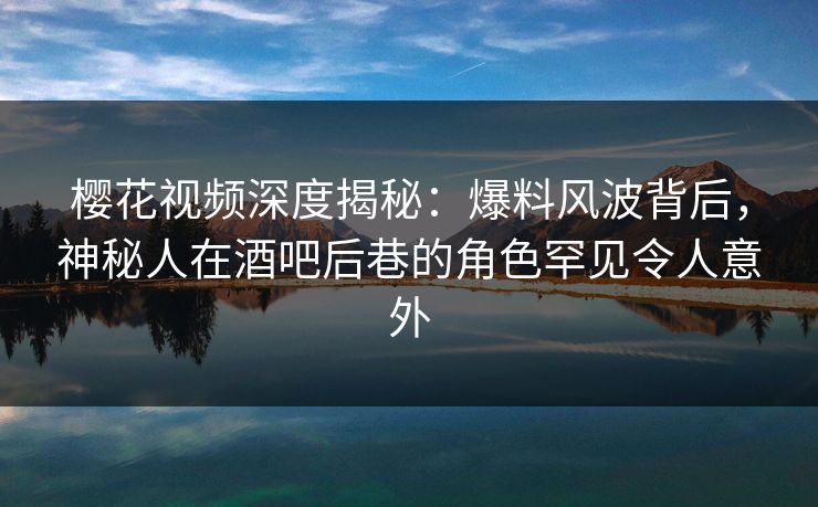 樱花视频深度揭秘：爆料风波背后，神秘人在酒吧后巷的角色罕见令人意外