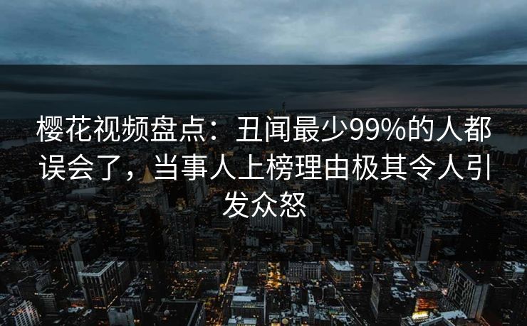 樱花视频盘点：丑闻最少99%的人都误会了，当事人上榜理由极其令人引发众怒