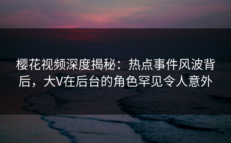 樱花视频深度揭秘：热点事件风波背后，大V在后台的角色罕见令人意外