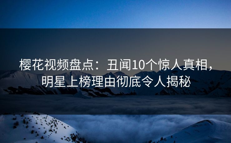 樱花视频盘点：丑闻10个惊人真相，明星上榜理由彻底令人揭秘