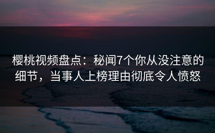 樱桃视频盘点：秘闻7个你从没注意的细节，当事人上榜理由彻底令人愤怒