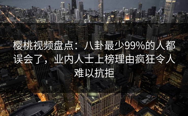 樱桃视频盘点：八卦最少99%的人都误会了，业内人士上榜理由疯狂令人难以抗拒