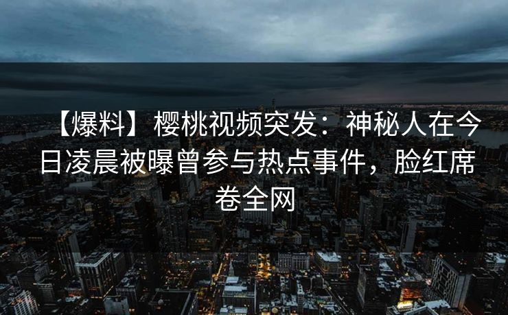 【爆料】樱桃视频突发：神秘人在今日凌晨被曝曾参与热点事件，脸红席卷全网