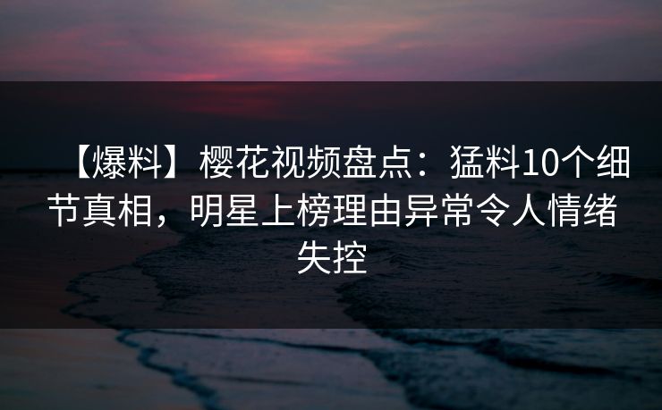 【爆料】樱花视频盘点：猛料10个细节真相，明星上榜理由异常令人情绪失控