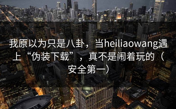我原以为只是八卦,当heiliaowang遇上“伪装下载”,真不是闹着玩的(安全第一)