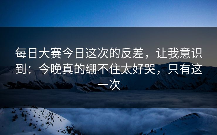 每日大赛今日这次的反差，让我意识到：今晚真的绷不住太好哭，只有这一次