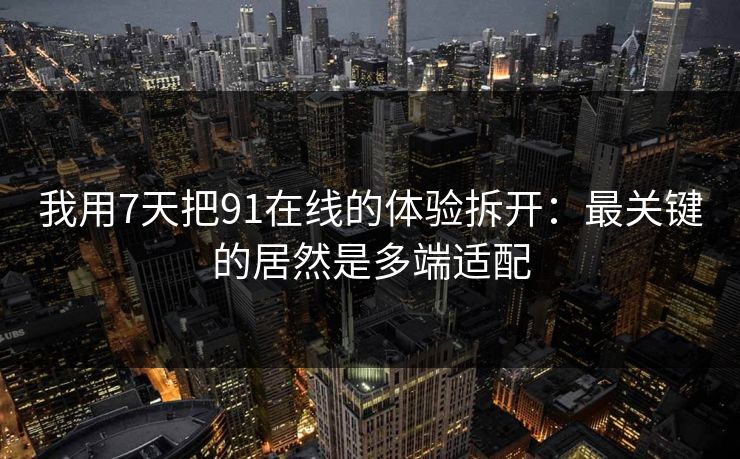 我用7天把91在线的体验拆开：最关键的居然是多端适配