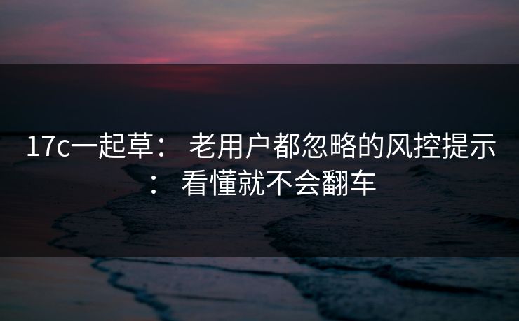 17c一起草： 老用户都忽略的风控提示： 看懂就不会翻车