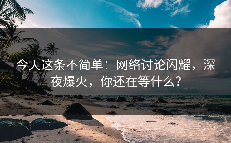 今天这条不简单：网络讨论闪耀，深夜爆火，你还在等什么？