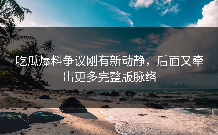 吃瓜爆料争议刚有新动静，后面又牵出更多完整版脉络