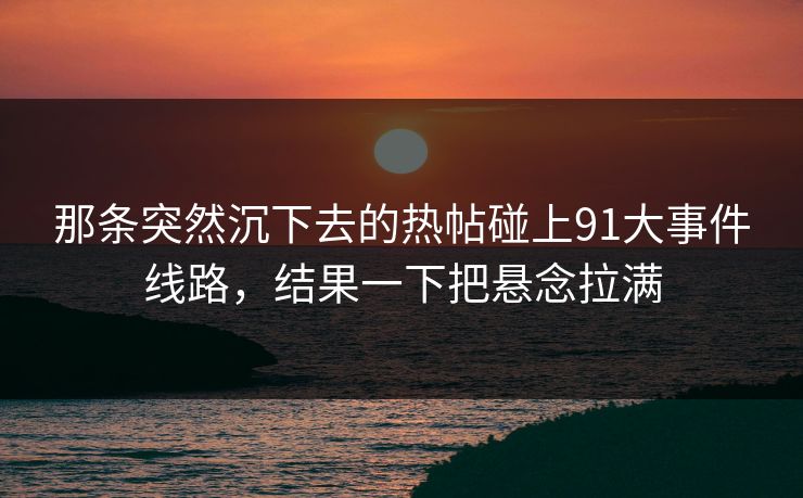 那条突然沉下去的热帖碰上91大事件线路，结果一下把悬念拉满