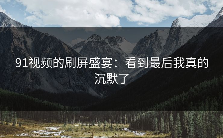 91视频的刷屏盛宴：看到最后我真的沉默了