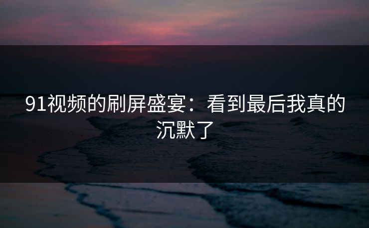 详细阅读:91视频的刷屏盛宴:看到最后我真的沉默了 91视频的刷屏盛宴:看到最后我真的沉默了