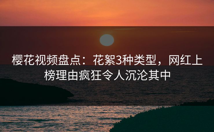 樱花视频盘点：花絮3种类型，网红上榜理由疯狂令人沉沦其中