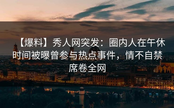 【爆料】秀人网突发:圈内人在午休时间被曝曾参与热点事件,情不自禁席卷全网 【爆料】秀人网突发:圈内人在午休时间被曝曾参与热点事件,情不自禁席卷全网