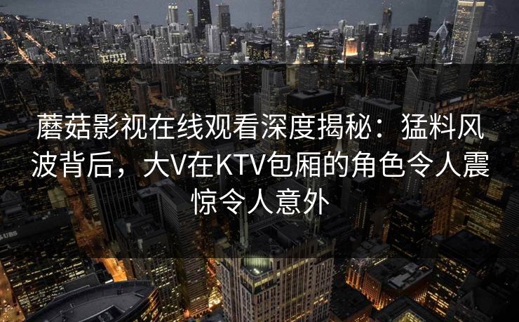 蘑菇影视在线观看深度揭秘：猛料风波背后，大V在KTV包厢的角色令人震惊令人意外