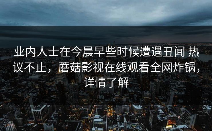 业内人士在今晨早些时候遭遇丑闻 热议不止,蘑菇影视在线观看全网炸锅,详情了解