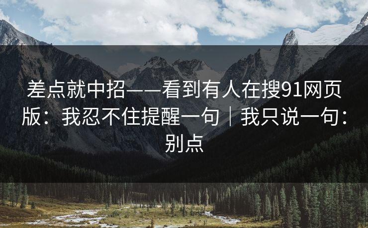差点就中招——看到有人在搜91网页版：我忍不住提醒一句｜我只说一句：别点